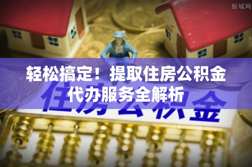 和顺轻松搞定！提取住房公积金代办服务全解析