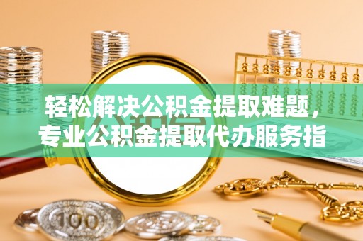和顺轻松解决公积金提取难题，专业公积金提取代办服务指南
