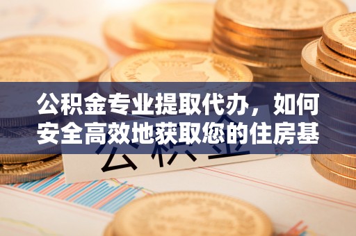 和顺公积金专业提取代办，如何安全高效地获取您的住房基金