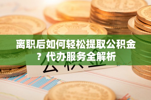 和顺离职后如何轻松提取公积金？代办服务全解析