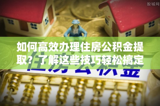 和顺如何高效办理住房公积金提取？了解这些技巧轻松搞定