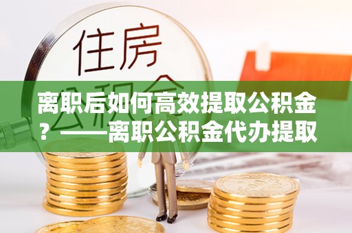 和顺离职后如何高效提取公积金？——离职公积金代办提取全流程解析