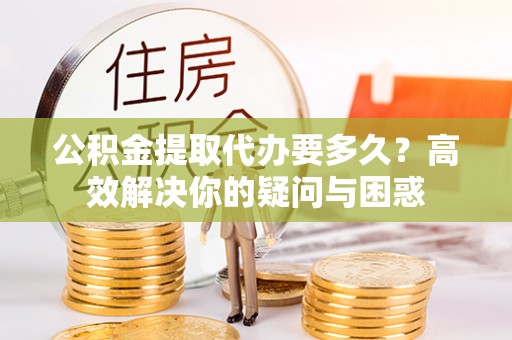 和顺公积金提取代办要多久？高效解决你的疑问与困惑