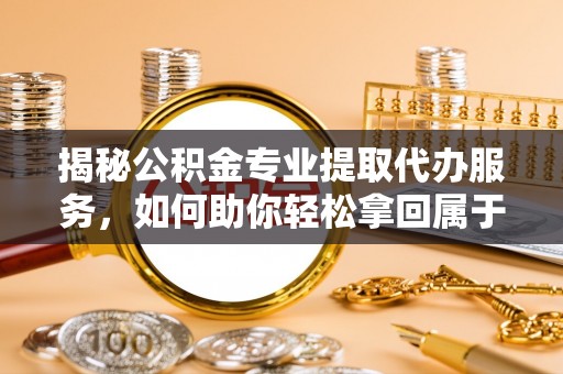 和顺揭秘公积金专业提取代办服务，如何助你轻松拿回属于你的资金