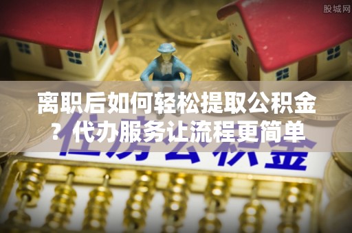 和顺离职后如何轻松提取公积金？代办服务让流程更简单