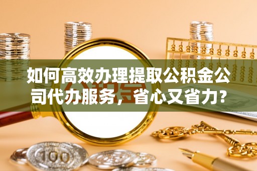 和顺如何高效办理提取公积金公司代办服务，省心又省力？