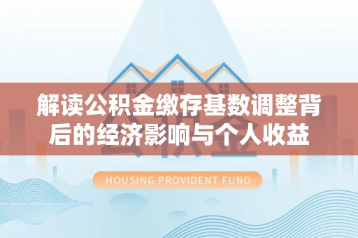 和顺解读公积金缴存基数调整背后的经济影响与个人收益