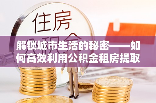 和顺解锁城市生活的秘密——如何高效利用公积金租房提取政策优化居住体验