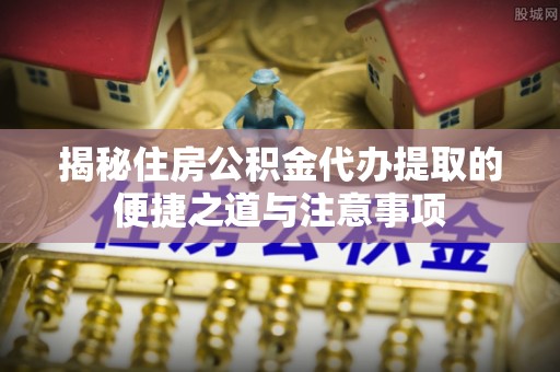 和顺揭秘住房公积金代办提取的便捷之道与注意事项