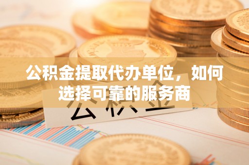 和顺公积金提取代办单位，如何选择可靠的服务商