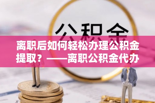 和顺离职后如何轻松办理公积金提取？——离职公积金代办提取服务详解