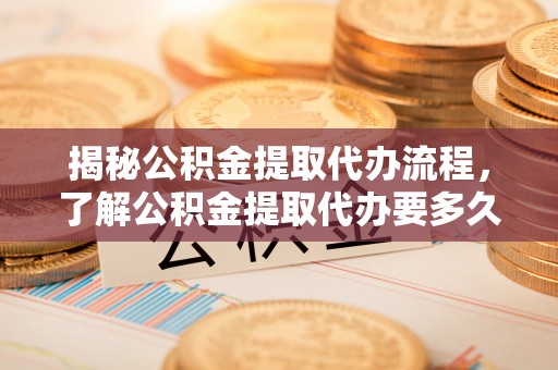 和顺揭秘公积金提取代办流程，了解公积金提取代办要多久的关键因素