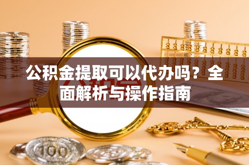 和顺公积金提取可以代办吗？全面解析与操作指南