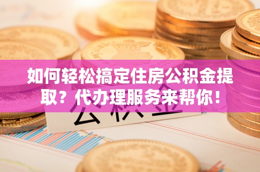 和顺如何轻松搞定住房公积金提取？代办理服务来帮你！