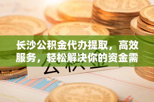 和顺长沙公积金代办提取，高效服务，轻松解决你的资金需求