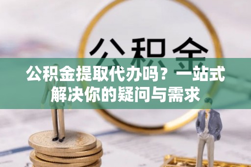 和顺公积金提取代办吗？一站式解决你的疑问与需求