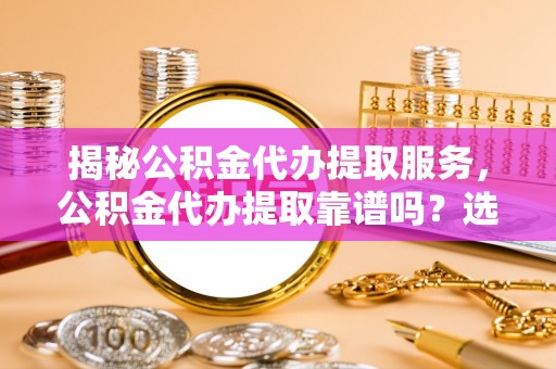 和顺揭秘公积金代办提取服务，公积金代办提取靠谱吗？选择前你需要知道这些！