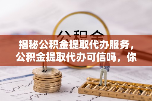 和顺揭秘公积金提取代办服务，公积金提取代办可信吗，你需要知道的真相