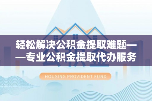 和顺轻松解决公积金提取难题——专业公积金提取代办服务详解