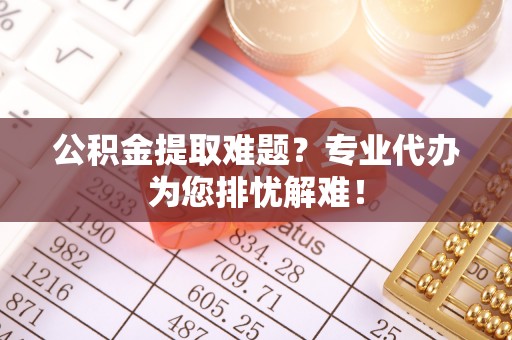和顺公积金提取难题？专业代办为您排忧解难！