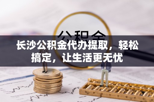 和顺长沙公积金代办提取，轻松搞定，让生活更无忧