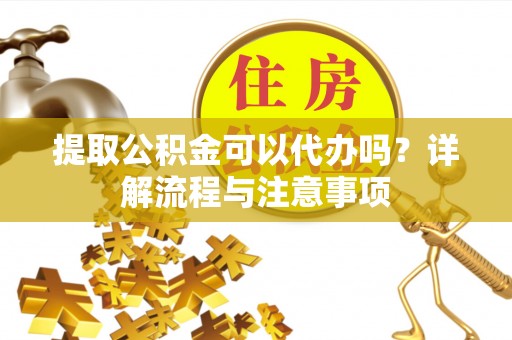 和顺提取公积金可以代办吗？详解流程与注意事项