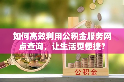 和顺如何高效利用公积金服务网点查询，让生活更便捷？