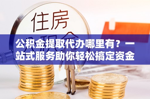 和顺公积金提取代办哪里有？一站式服务助你轻松搞定资金难题
