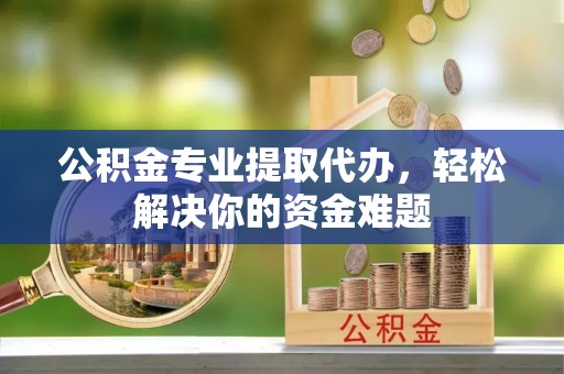 和顺公积金专业提取代办，轻松解决你的资金难题
