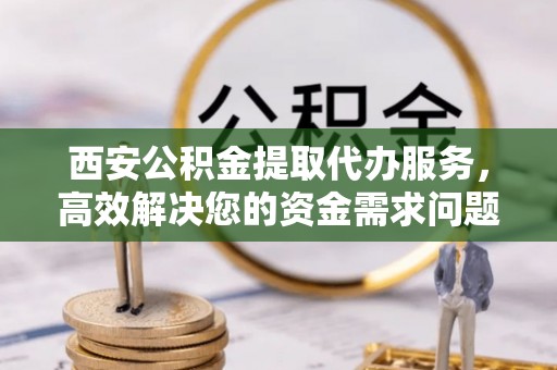 和顺西安公积金提取代办服务，高效解决您的资金需求问题