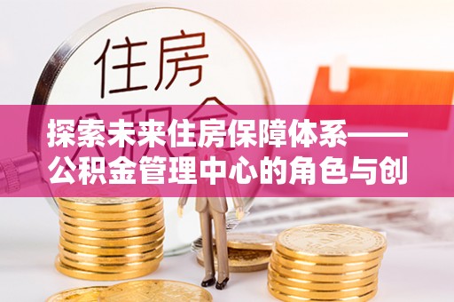 和顺探索未来住房保障体系——公积金管理中心的角色与创新
