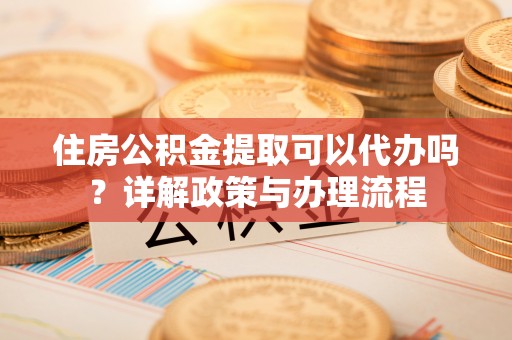 和顺住房公积金提取可以代办吗？详解政策与办理流程