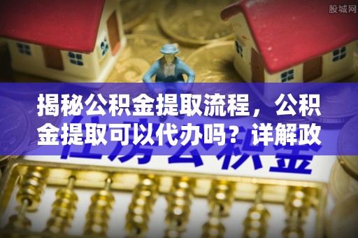 和顺揭秘公积金提取流程，公积金提取可以代办吗？详解政策与实操技巧