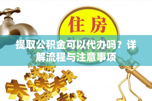 和顺提取公积金可以代办吗？详解流程与注意事项
