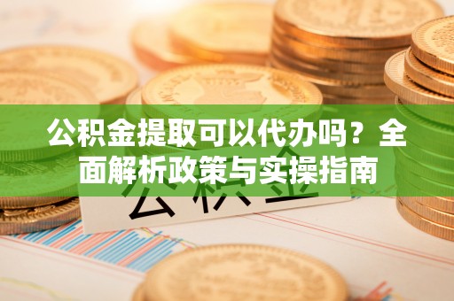 和顺公积金提取可以代办吗？全面解析政策与实操指南