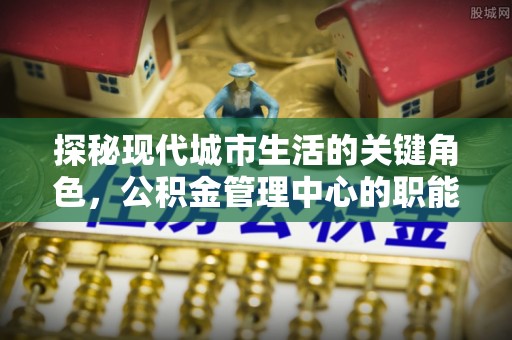和顺探秘现代城市生活的关键角色，公积金管理中心的职能与影响