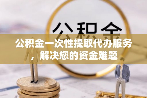 和顺公积金一次性提取代办服务，解决您的资金难题