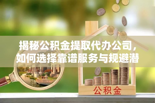和顺揭秘公积金提取代办公司，如何选择靠谱服务与规避潜在风险