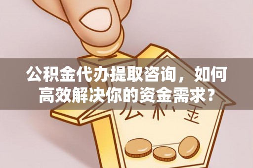 和顺公积金代办提取咨询，如何高效解决你的资金需求？