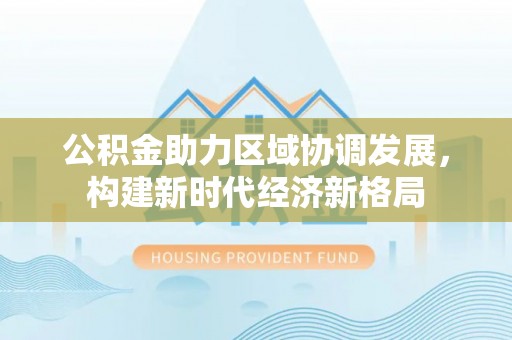 和顺公积金助力区域协调发展，构建新时代经济新格局