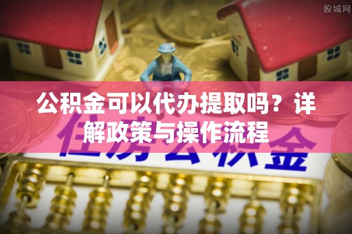 和顺公积金可以代办提取吗？详解政策与操作流程