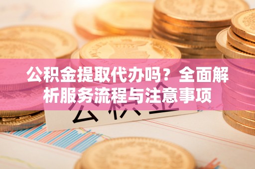 和顺公积金提取代办吗？全面解析服务流程与注意事项