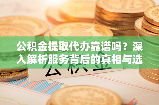 和顺公积金提取代办靠谱吗？深入解析服务背后的真相与选择指南