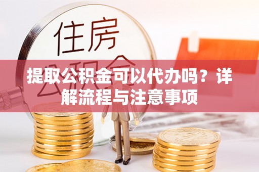 和顺提取公积金可以代办吗？详解流程与注意事项