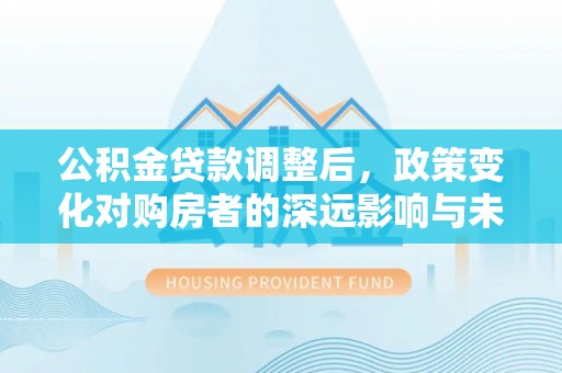 和顺公积金贷款调整后，政策变化对购房者的深远影响与未来趋势分析