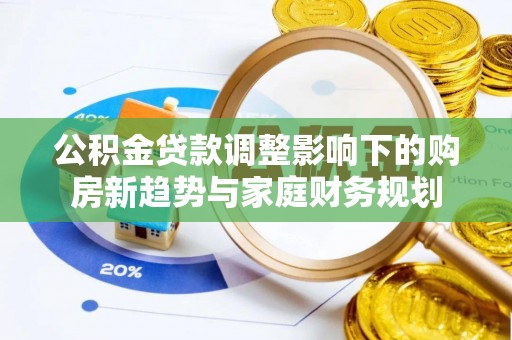 和顺公积金贷款调整影响下的购房新趋势与家庭财务规划