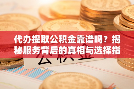 和顺代办提取公积金靠谱吗？揭秘服务背后的真相与选择指南