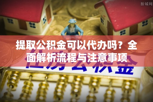 和顺提取公积金可以代办吗？全面解析流程与注意事项