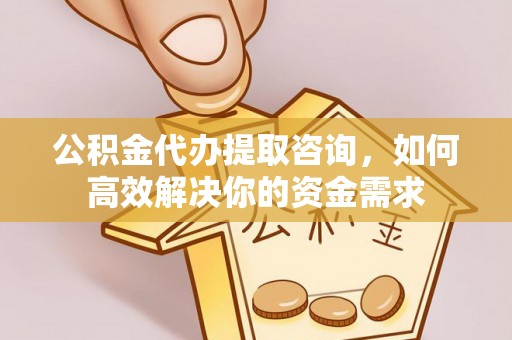 和顺公积金代办提取咨询，如何高效解决你的资金需求