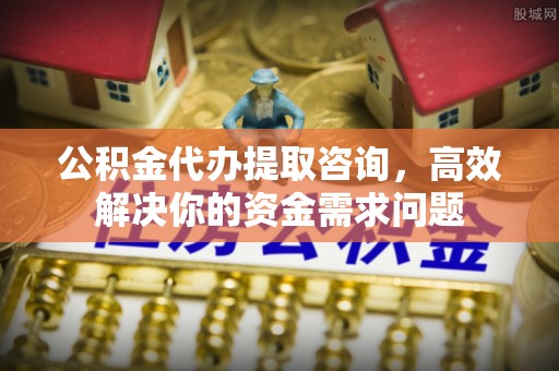 和顺公积金代办提取咨询，高效解决你的资金需求问题